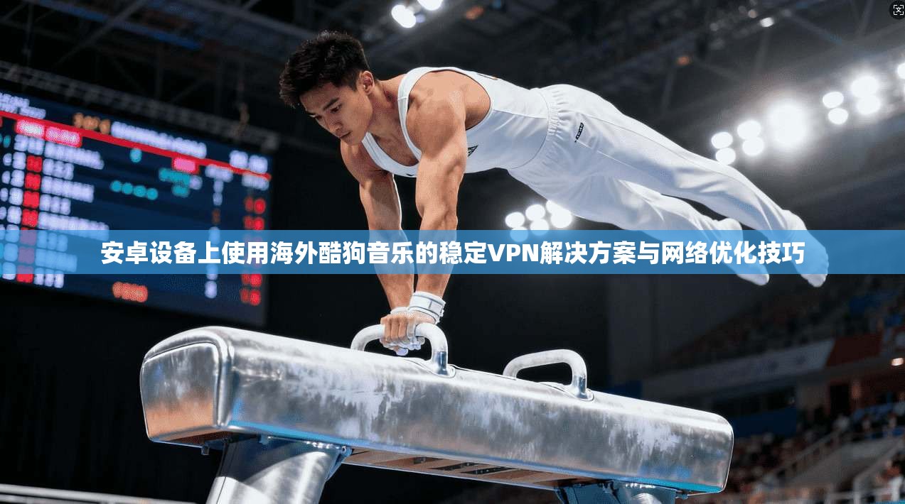 安卓设备上使用海外酷狗音乐的稳定VPN解决方案与网络优化技巧