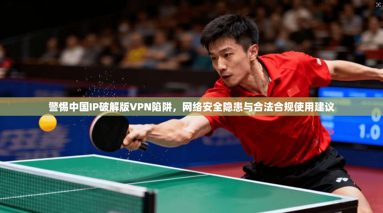 警惕中国IP破解版VPN陷阱，网络安全隐患与合法合规使用建议