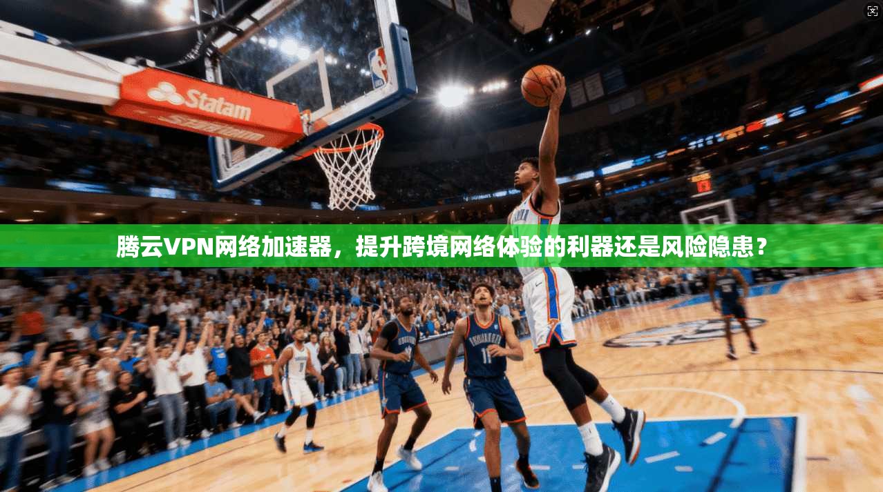 腾云VPN网络加速器，提升跨境网络体验的利器还是风险隐患？