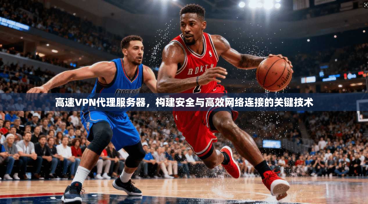高速VPN代理服务器，构建安全与高效网络连接的关键技术
