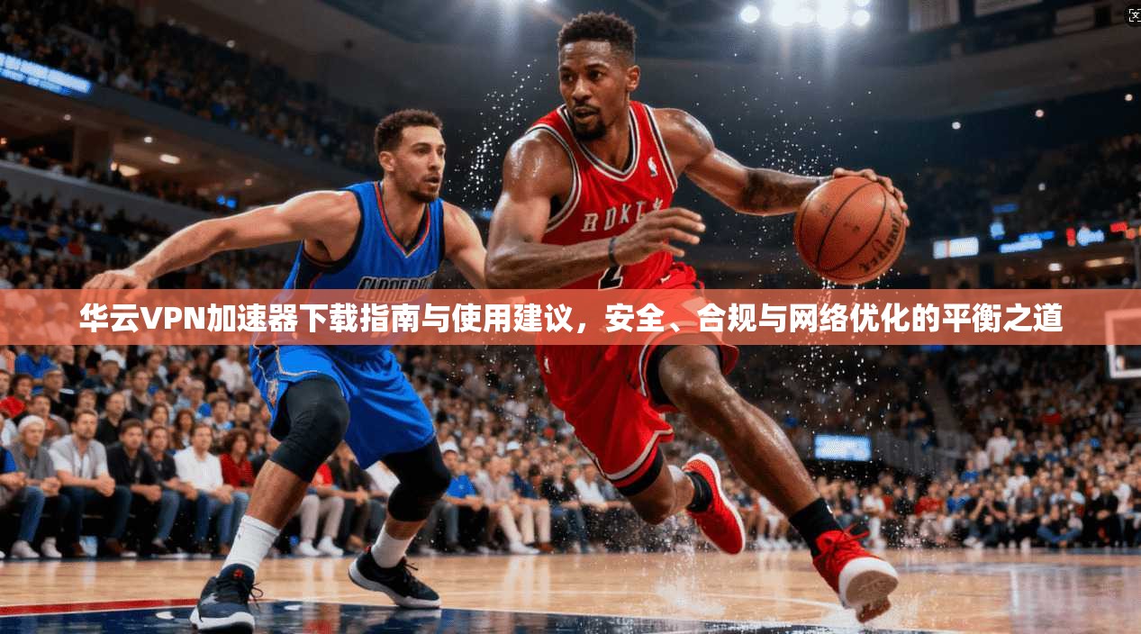 华云VPN加速器下载指南与使用建议，安全、合规与网络优化的平衡之道