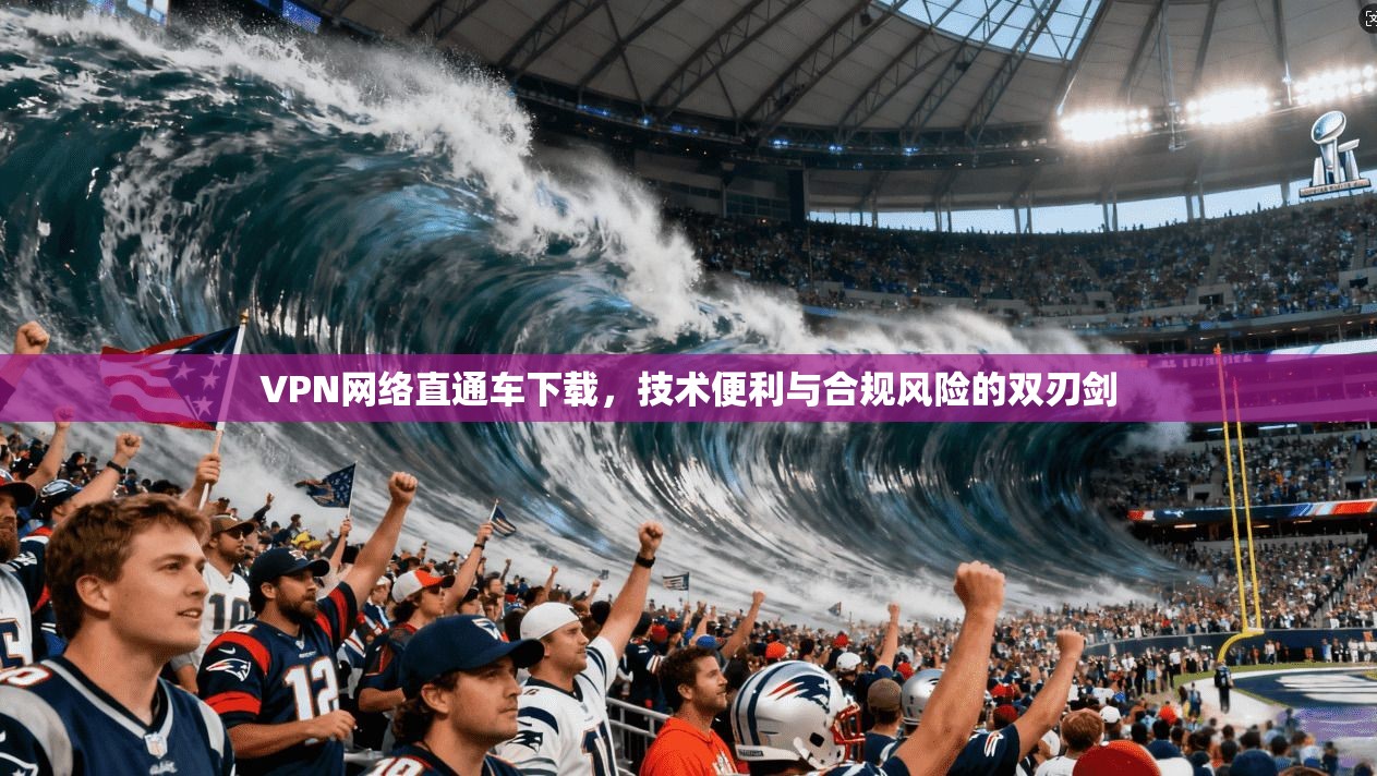 VPN网络直通车下载，技术便利与合规风险的双刃剑