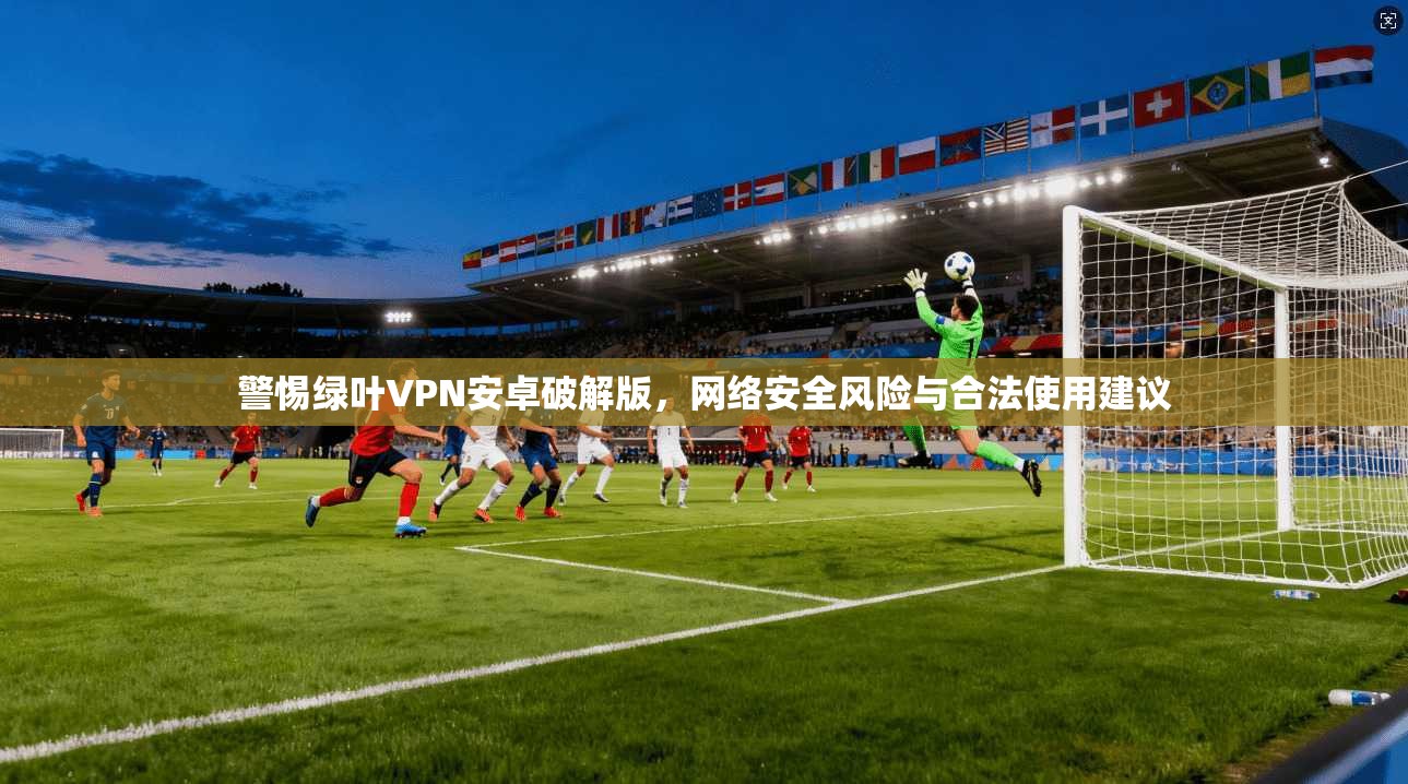 警惕绿叶VPN安卓破解版,网络安全风险与合法使用建议 警惕绿叶VPN安卓破解版,网络安全风险与合法使用建议