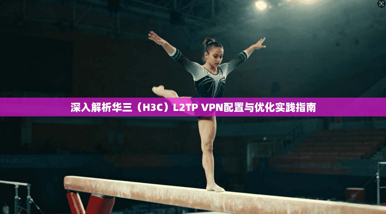 深入解析华三(H3C)L2TP VPN配置与优化实践指南 深入解析华三(H3C)L2TP VPN配置与优化实践指南