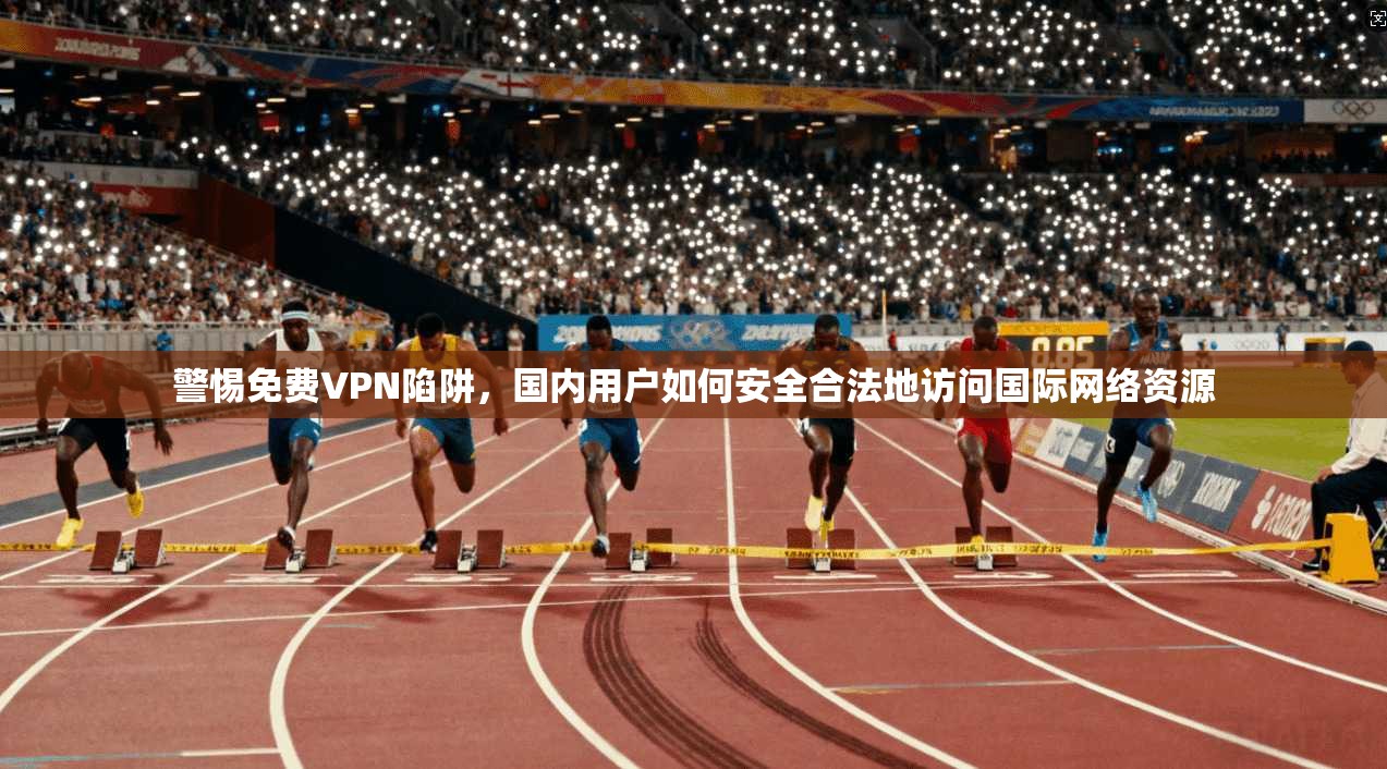 警惕免费VPN陷阱，国内用户如何安全合法地访问国际网络资源