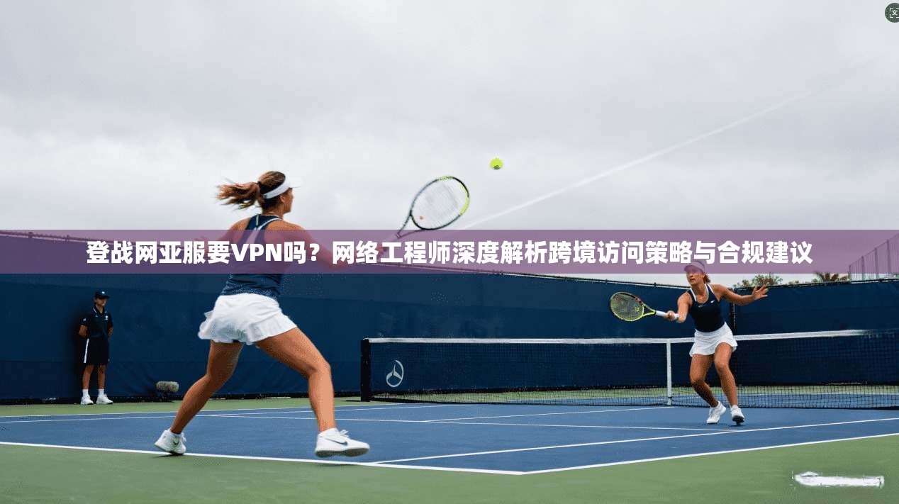 登战网亚服要VPN吗？网络工程师深度解析跨境访问策略与合规建议