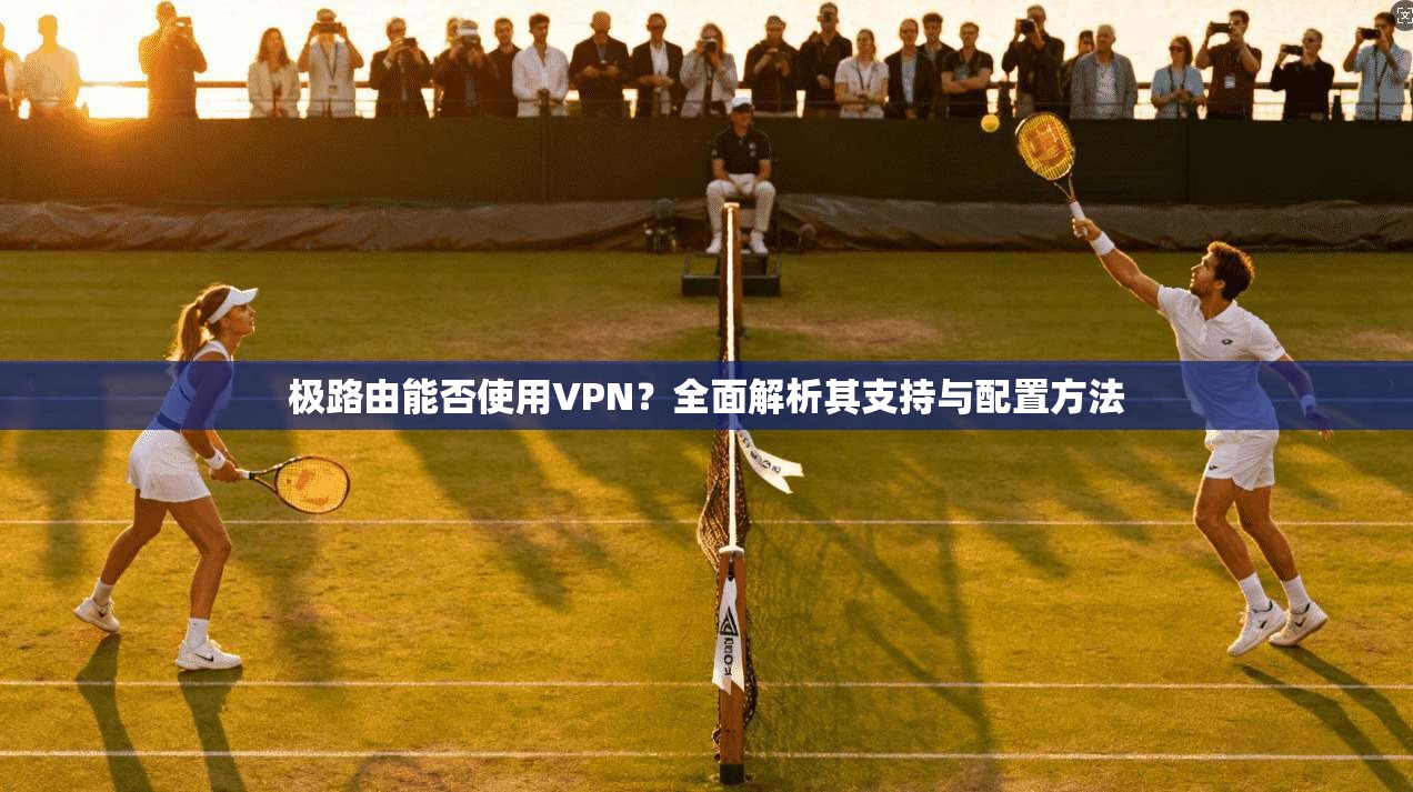 极路由能否使用VPN?全面解析其支持与配置方法 极路由能否使用VPN?全面解析其支持与配置方法