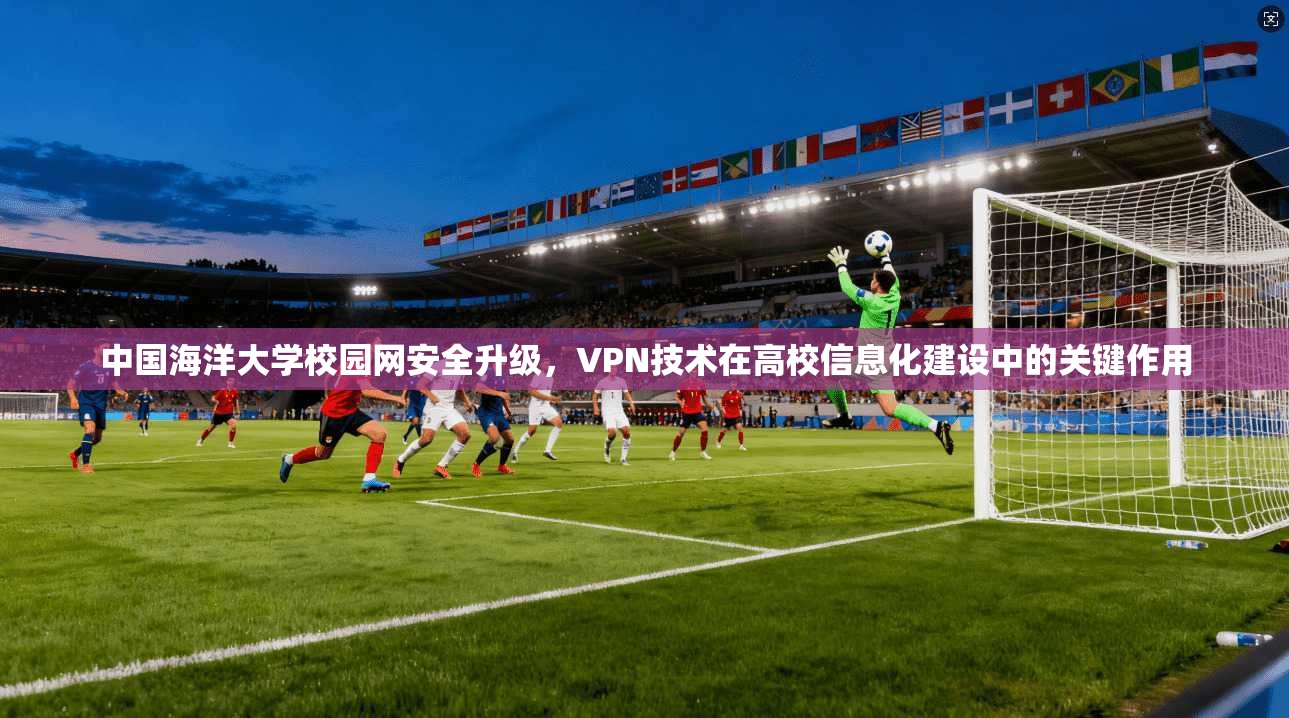中国海洋大学校园网安全升级，VPN技术在高校信息化建设中的关键作用