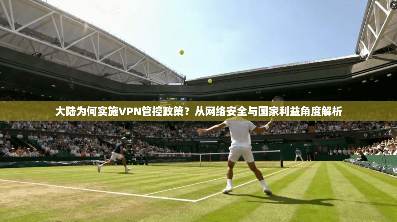 大陆为何实施VPN管控政策?从网络安全与国家利益角度解析 大陆为何实施VPN管控政策?从网络安全与国家利益角度解析