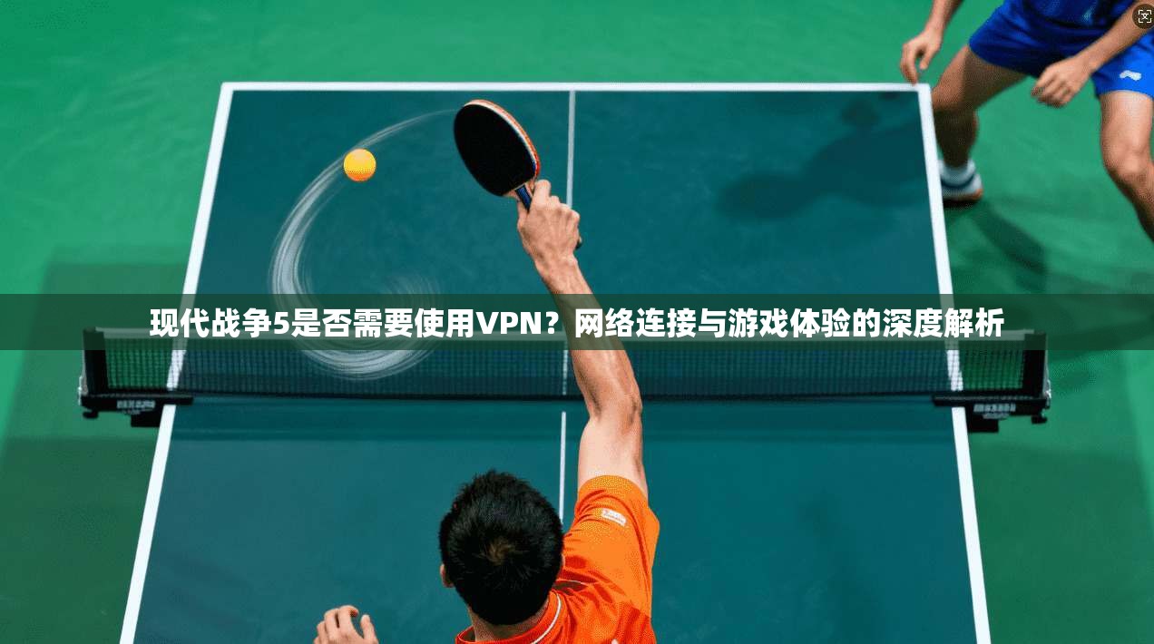 现代战争5是否需要使用VPN？网络连接与游戏体验的深度解析
