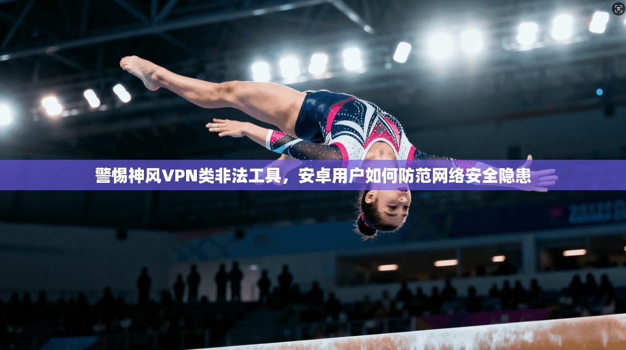 警惕神风VPN类非法工具，安卓用户如何防范网络安全隐患