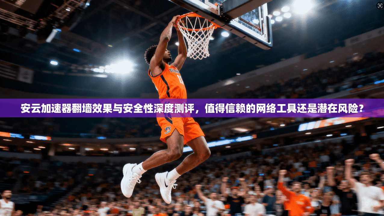 安云加速器翻墙效果与安全性深度测评，值得信赖的网络工具还是潜在风险？