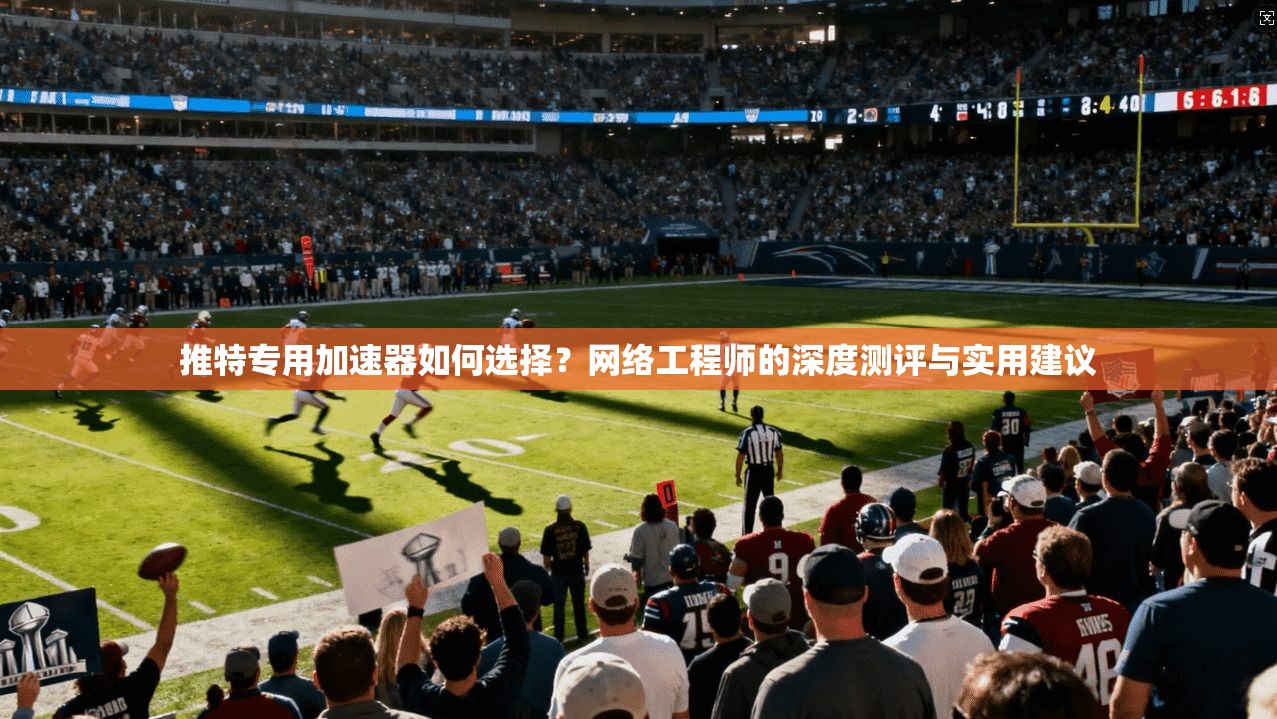 推特专用加速器如何选择？网络工程师的深度测评与实用建议