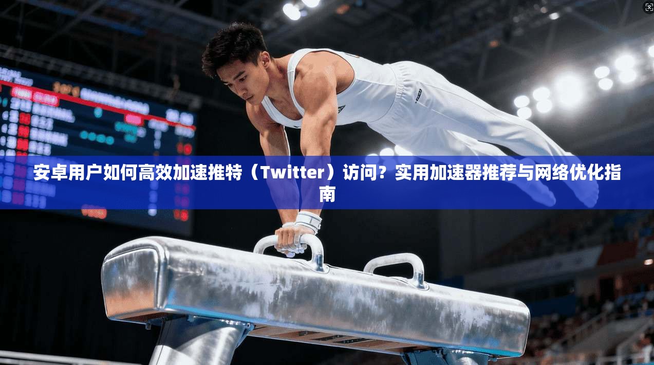 安卓用户如何高效加速推特（Twitter）访问？实用加速器推荐与网络优化指南
