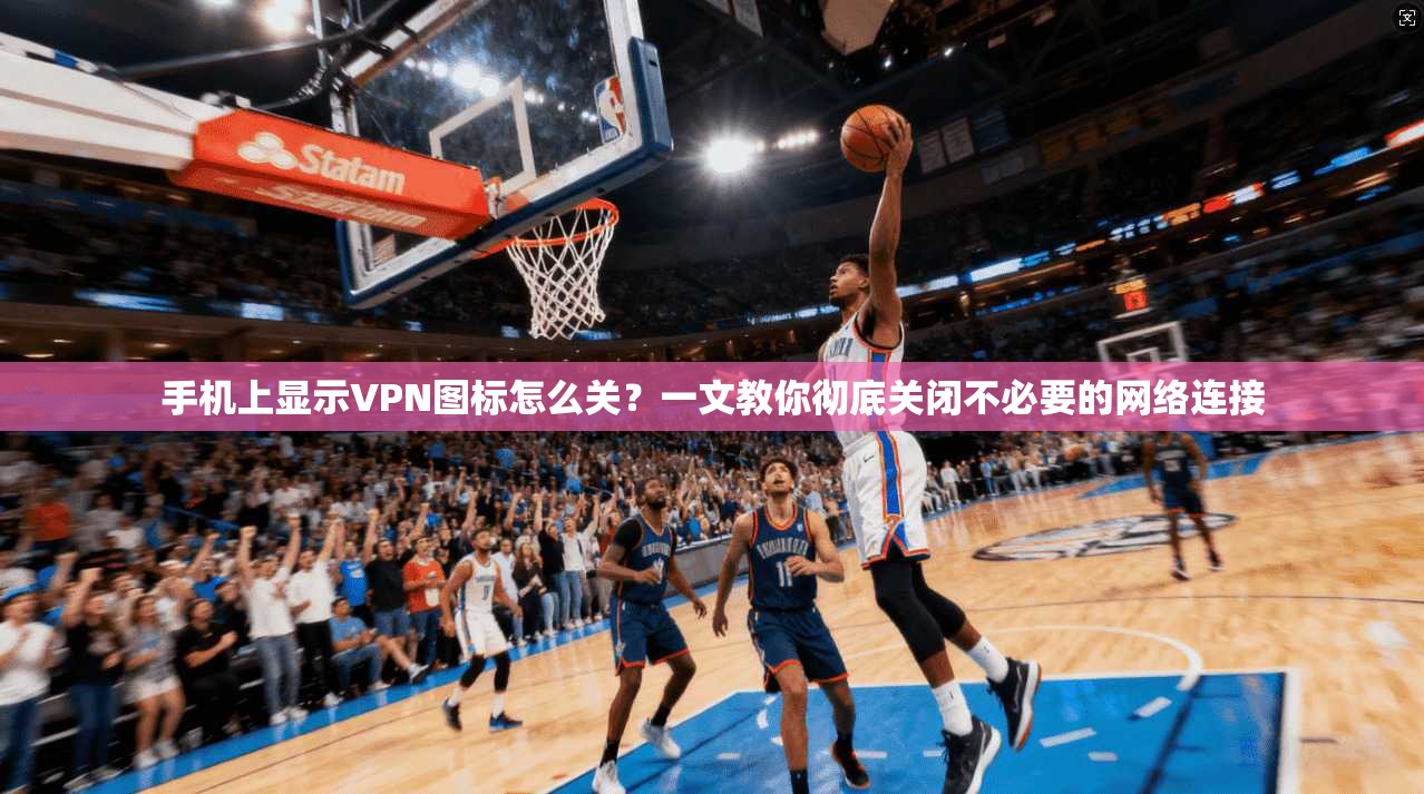 手机上显示VPN图标怎么关?一文教你彻底关闭不必要的网络连接 手机上显示VPN图标怎么关?一文教你彻底关闭不必要的网络连接